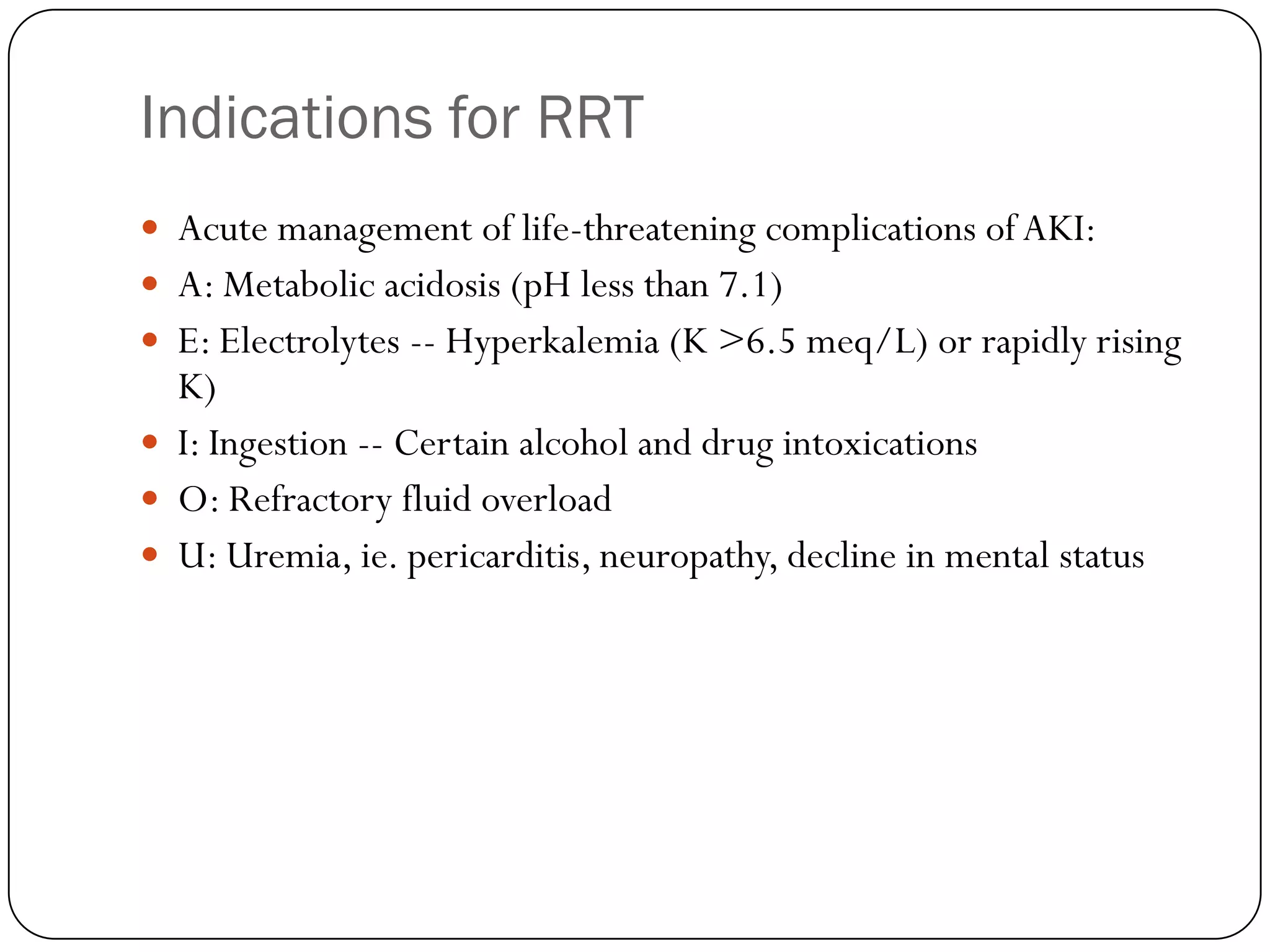 Indications for RRT
 Acute management of life-threatening complications of AKI:
 A: Metabolic acidosis (pH less than 7.1)
 E: Electrolytes -- Hyperkalemia (K >6.5 meq/L) or rapidly rising
  K)
 I: Ingestion -- Certain alcohol and drug intoxications
 O: Refractory fluid overload
 U: Uremia, ie. pericarditis, neuropathy, decline in mental status
 
