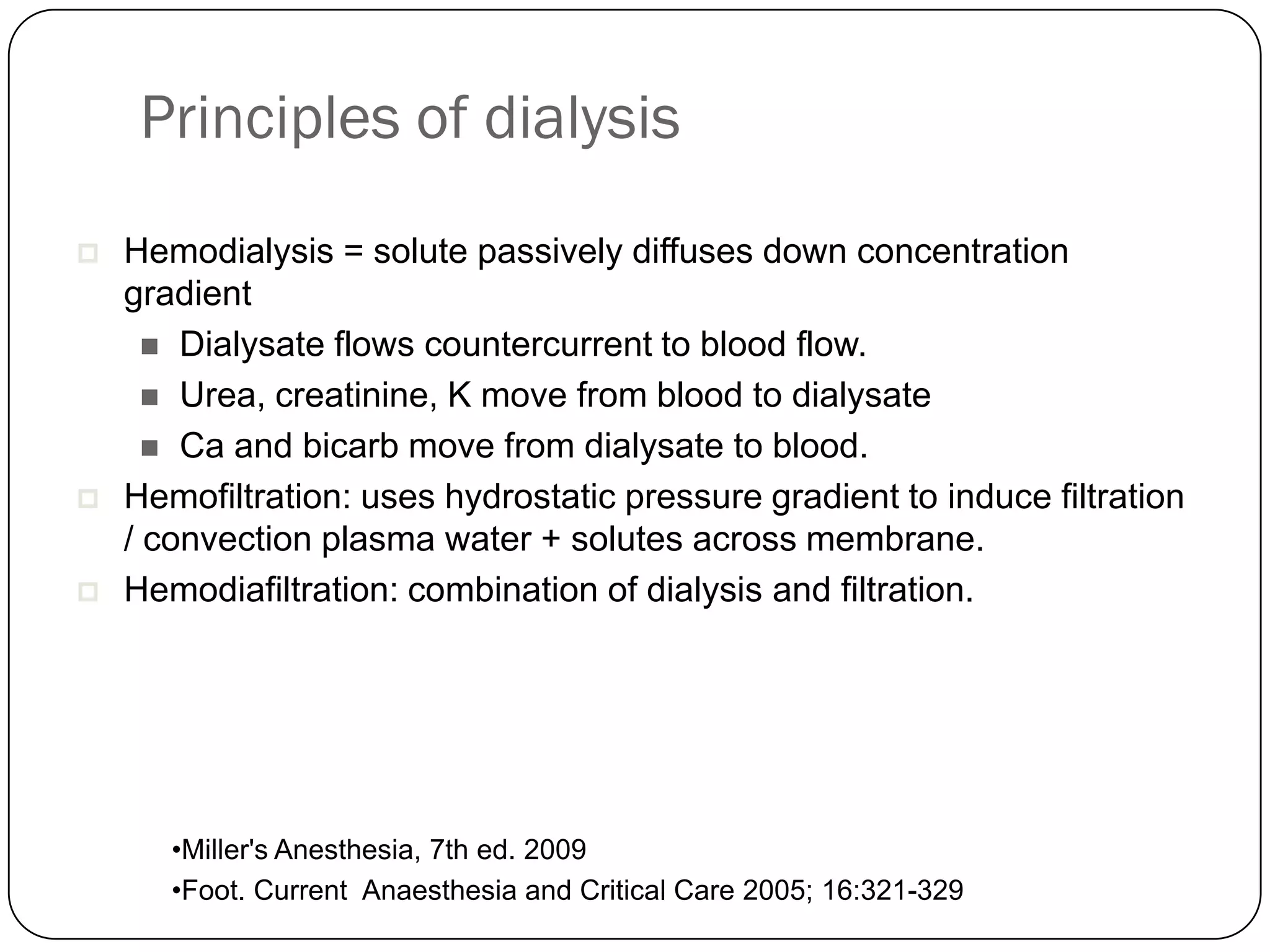 Principles of dialysis
   Hemodialysis = solute passively diffuses down concentration
    gradient
       Dialysate flows countercurrent to blood flow.
       Urea, creatinine, K move from blood to dialysate
       Ca and bicarb move from dialysate to blood.
   Hemofiltration: uses hydrostatic pressure gradient to induce filtration
    / convection plasma water + solutes across membrane.
   Hemodiafiltration: combination of dialysis and filtration.




       •Miller's Anesthesia, 7th ed. 2009
       •Foot. Current Anaesthesia and Critical Care 2005; 16:321-329
 