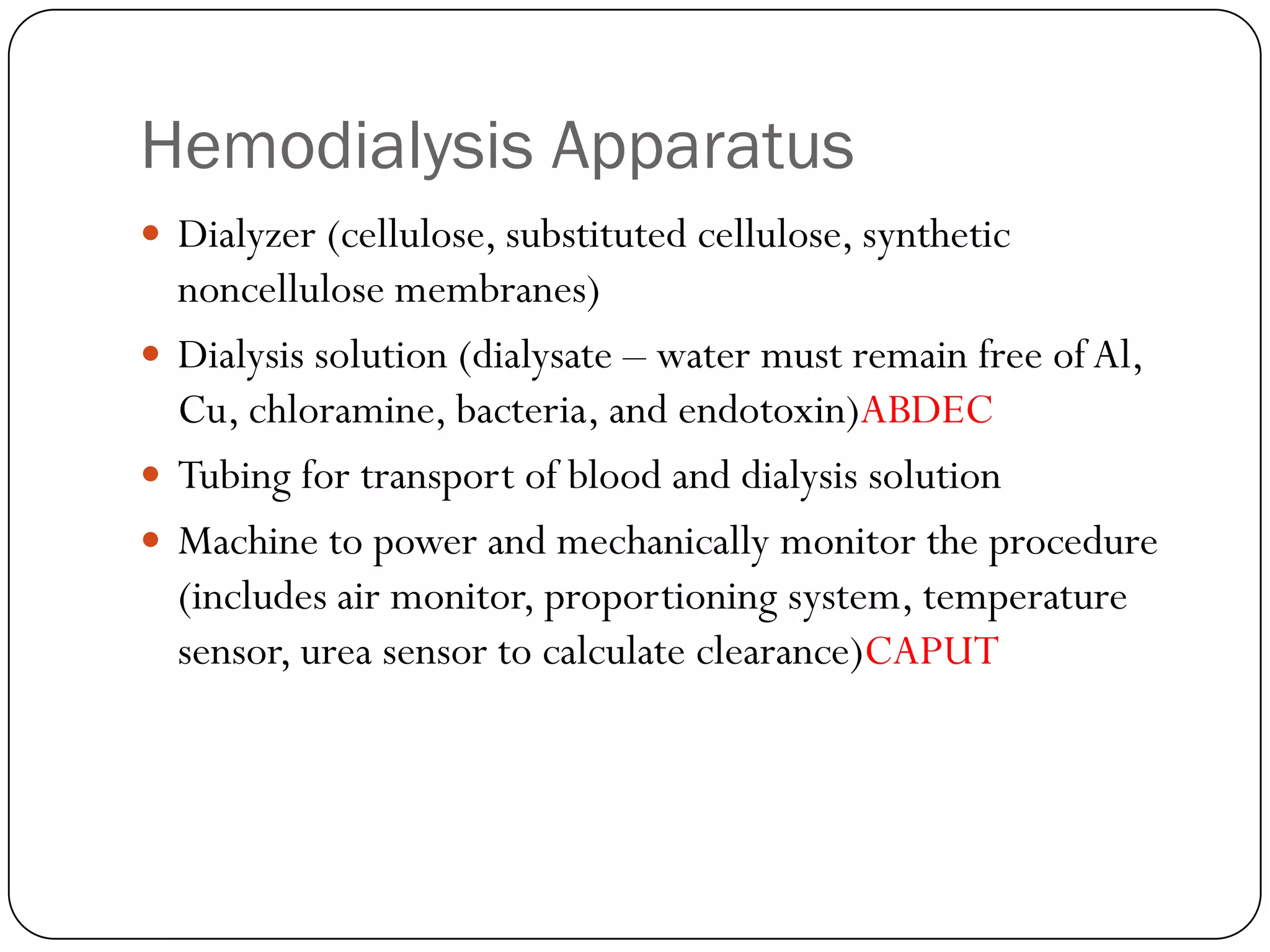 Hemodialysis Apparatus
 Dialyzer (cellulose, substituted cellulose, synthetic
  noncellulose membranes)
 Dialysis solution (dialysate – water must remain free of Al,
  Cu, chloramine, bacteria, and endotoxin)ABDEC
 Tubing for transport of blood and dialysis solution
 Machine to power and mechanically monitor the procedure
  (includes air monitor, proportioning system, temperature
  sensor, urea sensor to calculate clearance)CAPUT
 