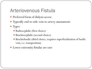 Arteriovenous Fistula
 Preferred form of dialysis access
 Typically end-to-side vein-to-artery anastamosis
 Types
   Radiocephalic (first choice)
   Brachiocephalic (second choice)
   Brachiobasilic (third choice, requires superficialization of basilic
    vein, i.e. transposition)
 Lower extremity fistulae are rare
 