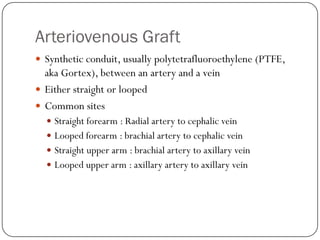 Arteriovenous Graft
 Synthetic conduit, usually polytetrafluoroethylene (PTFE,
  aka Gortex), between an artery and a vein
 Either straight or looped
 Common sites
   Straight forearm : Radial artery to cephalic vein
   Looped forearm : brachial artery to cephalic vein
   Straight upper arm : brachial artery to axillary vein
   Looped upper arm : axillary artery to axillary vein
 
