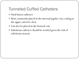 Tunneled Cuffed Catheters
 Dual lumen catheters
 Most commonly placed in the internal jugular vein, exiting at
  the upper, anterior chest
 Can also be placed in the femoral vein
 Subclavian catheters should be avoided given the risk of
  subclavian stenosis
 