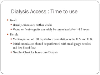 Dialysis Access : Time to use
 Graft
   Usually cannulated within weeks
   Vectra or flexine grafts can safely be cannulated after ~12 hours
 Fistula
   Median period of 100 days before cannulation in the U.S. and U.K.
   Initial cannulation should be performed with small gauge needles
    and low blood flow
   Needles Chart for home care Dialysis
 