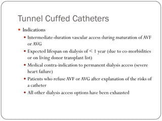 Tunnel Cuffed Catheters
 Indications
   Intermediate-duration vascular access during maturation of AVF
    or AVG
   Expected lifespan on dialysis of < 1 year (due to co-morbidities
    or on living donor transplant list)
   Medical contra-indication to permanent dialysis access (severe
    heart failure)
   Patients who refuse AVF or AVG after explanation of the risks of
    a catheter
   All other dialysis access options have been exhausted
 