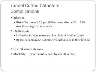 Tunnel Cuffed Catheters :
Complications
 Infection
   Risk of bacteremia 2.3 per 1000 catheter days or 20 to 25%
    over the average duration of use
 Dysfunction
   Defined as inability to sustain blood flow of >300 mL/min
   By this definition, 87% of catheters malfunction in their lifetime


 Central venous stenosis
 Mortality     (may be influenced by selection bias)
 