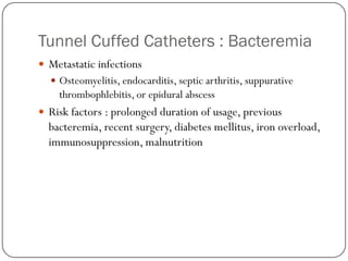 Tunnel Cuffed Catheters : Bacteremia
 Metastatic infections
   Osteomyelitis, endocarditis, septic arthritis, suppurative
    thrombophlebitis, or epidural abscess
 Risk factors : prolonged duration of usage, previous
  bacteremia, recent surgery, diabetes mellitus, iron overload,
  immunosuppression, malnutrition
 