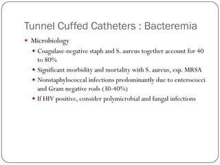 Tunnel Cuffed Catheters : Bacteremia
 Microbiology
   Coagulase-negative staph and S. aureus together account for 40
    to 80%
   Significant morbidity and mortality with S. aureus, esp. MRSA
   Nonstaphylococcal infections predominantly due to enterococci
    and Gram negative rods (30-40%)
   If HIV positive, consider polymicrobial and fungal infections
 