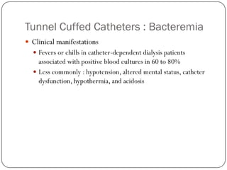 Tunnel Cuffed Catheters : Bacteremia
 Clinical manifestations
   Fevers or chills in catheter-dependent dialysis patients
    associated with positive blood cultures in 60 to 80%
   Less commonly : hypotension, altered mental status, catheter
    dysfunction, hypothermia, and acidosis
 