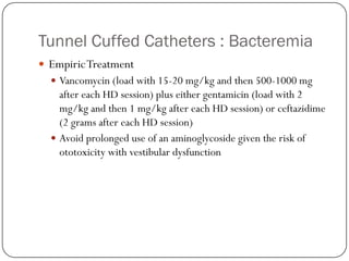 Tunnel Cuffed Catheters : Bacteremia
 Empiric Treatment
   Vancomycin (load with 15-20 mg/kg and then 500-1000 mg
    after each HD session) plus either gentamicin (load with 2
    mg/kg and then 1 mg/kg after each HD session) or ceftazidime
    (2 grams after each HD session)
   Avoid prolonged use of an aminoglycoside given the risk of
    ototoxicity with vestibular dysfunction
 
