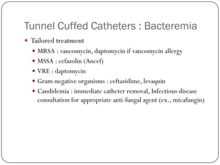 Tunnel Cuffed Catheters : Bacteremia
 Tailored treatment
   MRSA : vancomycin, daptomycin if vancomycin allergy
   MSSA : cefazolin (Ancef)
   VRE : daptomycin
   Gram-negative organisms : ceftazidime, levaquin
   Candidemia : immediate catheter removal, Infectious disease
    consultation for appropriate anti-fungal agent (ex., micafungin)
 