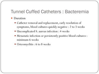 Tunnel Cuffed Catheters : Bacteremia
 Duration
   Catheter removal and replacement, early resolution of
    symptoms, blood cultures quickly negative : 2 to 3 weeks
   Uncomplicated S. aureus infection : 4 weeks
   Metastatic infection or persistently positive blood cultures :
    minimum 6 weeks
   Osteomyelitis : 6 to 8 weeks
 