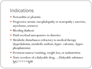 Indications
 Pericarditis or pleuritis
 Progressive uremic encephalopathy or neuropathy ( asterixis,
    myoclonus, seizures)
   Bleeding diathesis
   Fluid overload unresponsive to diuretics
   Metabolic disturbances refractory to medical therapy
    (hyperkalemia, metabolic acidosis, hyper- calcemia , hyper-
    phosphatemia)
   Persistent nausea/vomiting, weight loss, or malnutrition
   Toxic overdose of a dialyzable drug….Dialysable substance
    IgG/>>>>IgM
 