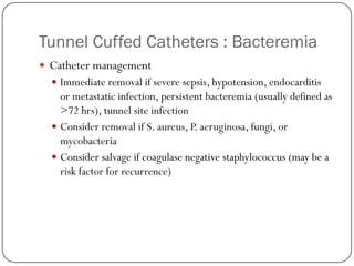 Tunnel Cuffed Catheters : Bacteremia
 Catheter management
   Immediate removal if severe sepsis, hypotension, endocarditis
    or metastatic infection, persistent bacteremia (usually defined as
    >72 hrs), tunnel site infection
   Consider removal if S. aureus, P. aeruginosa, fungi, or
    mycobacteria
   Consider salvage if coagulase negative staphylococcus (may be a
    risk factor for recurrence)
 
