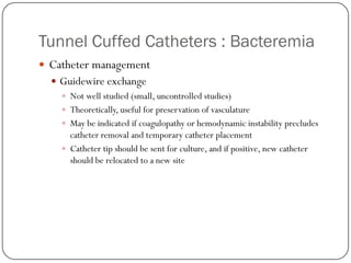 Tunnel Cuffed Catheters : Bacteremia
 Catheter management
   Guidewire exchange
     Not well studied (small, uncontrolled studies)
     Theoretically, useful for preservation of vasculature
     May be indicated if coagulopathy or hemodynamic instability precludes
      catheter removal and temporary catheter placement
     Catheter tip should be sent for culture, and if positive, new catheter
      should be relocated to a new site
 
