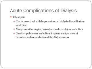 Acute Complications of Dialysis
 Chest pain
   Can be associated with hypotension and dialysis disequilibrium
    syndrome
   Always consider angina, hemolysis, and (rarely) air embolism
   Consider pulmonary embolism if recent manipulation of
    thrombus and/or occlusion of the dialysis access
 