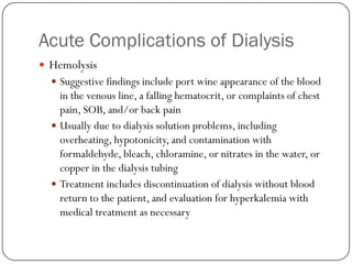 Acute Complications of Dialysis
 Hemolysis
   Suggestive findings include port wine appearance of the blood
    in the venous line, a falling hematocrit, or complaints of chest
    pain, SOB, and/or back pain
   Usually due to dialysis solution problems, including
    overheating, hypotonicity, and contamination with
    formaldehyde, bleach, chloramine, or nitrates in the water, or
    copper in the dialysis tubing
   Treatment includes discontinuation of dialysis without blood
    return to the patient, and evaluation for hyperkalemia with
    medical treatment as necessary
 