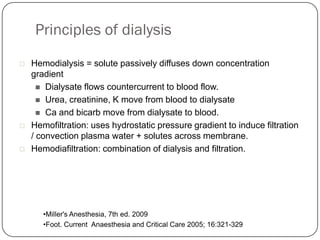 Principles of dialysis
   Hemodialysis = solute passively diffuses down concentration
    gradient
       Dialysate flows countercurrent to blood flow.
       Urea, creatinine, K move from blood to dialysate
       Ca and bicarb move from dialysate to blood.
   Hemofiltration: uses hydrostatic pressure gradient to induce filtration
    / convection plasma water + solutes across membrane.
   Hemodiafiltration: combination of dialysis and filtration.




       •Miller's Anesthesia, 7th ed. 2009
       •Foot. Current Anaesthesia and Critical Care 2005; 16:321-329
 