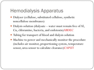 Hemodialysis Apparatus
 Dialyzer (cellulose, substituted cellulose, synthetic
  noncellulose membranes)
 Dialysis solution (dialysate – water must remain free of Al,
  Cu, chloramine, bacteria, and endotoxin)ABDEC
 Tubing for transport of blood and dialysis solution
 Machine to power and mechanically monitor the procedure
  (includes air monitor, proportioning system, temperature
  sensor, urea sensor to calculate clearance)CAPUT
 
