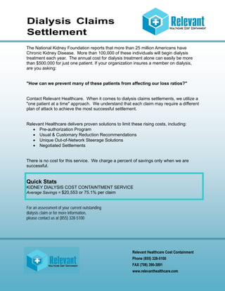 Dialysis Claims
Settlement
The National Kidney Foundation reports that more than 25 million Americans have
Chronic Kidney Disease. More than 100,000 of these individuals will begin dialysis
treatment each year. The annual cost for dialysis treatment alone can easily be more
than $500,000 for just one patient. If your organization insures a member on dialysis,
are you asking:

"How can we prevent many of these patients from affecting our loss ratios?"

Contact Relevant Healthcare. When it comes to dialysis claims settlements, we utilize a
"one patient at a time" approach. We understand that each claim may require a different
plan of attack to achieve the most successful settlement.

Relevant Healthcare delivers proven solutions to limit these rising costs, including:
 Pre-authorization Program
 Usual & Customary Reduction Recommendations
 Unique Out-of-Network Steerage Solutions
 Negotiated Settlements

There is no cost for this service. We charge a percent of savings only when we are
successful.

Quick Stats
KIDNEY DIALYSIS COST CONTAINTMENT SERVICE
Average Savings = $20,553 or 75.1% per claim
For an assessment of your current outstanding
dialysis claim or for more information,
please contact us at (855) 328-5100

Relevant Healthcare Cost Containment
Phone (855) 328-5100
FAX (708) 390-3891
www.relevanthealthcare.com

 