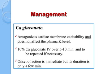 ManagementManagement
CaCa gluconategluconate.
Antagonizes cardiac membrane excitability and
does not affect the plasma K level.
10% Ca gluconate IV over 5-10 min. and to
be repeated if necessary.
Onset of action is immediate but its duration is
only a few min.
 