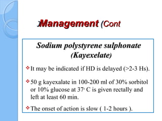 ManagementManagement ((ContCont((
Sodium polystyrene sulphonateSodium polystyrene sulphonate
(KayexelateKayexelate)
It may be indicated if HD is delayed (>2-3 Hs).
50 g kayexalate in 100-200 ml of 30% sorbitol
or 10% glucose at 37o
C is given rectally and
left at least 60 min.
The onset of action is slow ( 1-2 hours ).
 