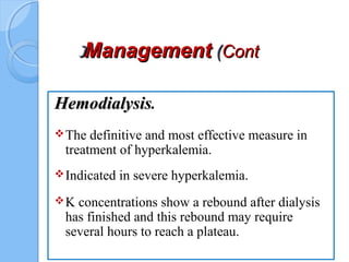 ManagementManagement ((ContCont((
HemodialysisHemodialysis.
The definitive and most effective measure in
treatment of hyperkalemia.
Indicated in severe hyperkalemia.
K concentrations show a rebound after dialysis
has finished and this rebound may require
several hours to reach a plateau.
 