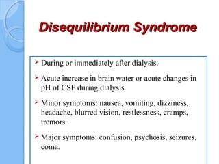 Disequilibrium SyndromeDisequilibrium Syndrome
 During or immediately after dialysis.
 Acute increase in brain water or acute changes in
pH of CSF during dialysis.
 Minor symptoms: nausea, vomiting, dizziness,
headache, blurred vision, restlessness, cramps,
tremors.
 Major symptoms: confusion, psychosis, seizures,
coma.
 