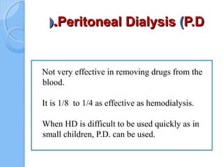Peritoneal DialysisPeritoneal Dialysis ((P.DP.D..((
Not very effective in removing drugs from the
blood.
It is 1/8 to 1/4 as effective as hemodialysis.
When HD is difficult to be used quickly as in
small children, P.D. can be used.
 
