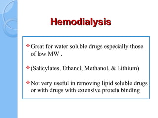 HemodialysisHemodialysis
Great for water soluble drugs especially those
of low MW .
(Salicylates, Ethanol, Methanol, & Lithium)
Not very useful in removing lipid soluble drugs
or with drugs with extensive protein binding
 