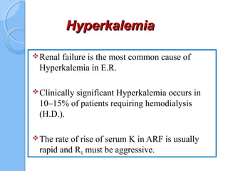 HyperkalemiaHyperkalemia
Renal failure is the most common cause of
Hyperkalemia in E.R.
Clinically significant Hyperkalemia occurs in
10–15% of patients requiring hemodialysis
(H.D.).
The rate of rise of serum K in ARF is usually
rapid and RX must be aggressive.
 