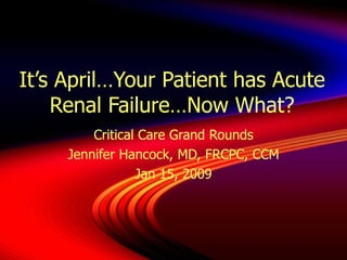 It’s April…Your Patient has Acute Renal Failure…Now What? Critical Care Grand Rounds Jennifer Hancock, MD, FRCPC, CCM Jan 15, 2009 