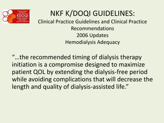 NKF K/DOQI GUIDELINES:
Clinical Practice Guidelines and Clinical Practice
Recommendations
2006 Updates
Hemodialysis Adequacy
“…the recommended timing of dialysis therapy
initiation is a compromise designed to maximize
patient QOL by extending the dialysis-free period
while avoiding complications that will decrease the
length and quality of dialysis-assisted life.”
 