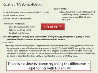 Quality of life during dialysis:
In UK dialysis population grew by 29% (2005 -2008)
in USA the rate is more
Median survival is 28.9 months
Quality of life:
In Canada within 6 months 30% required
community support or transfer to a
nursing home, and 22% still alive
after 1 yr.
Broadening Options for Long-term Dialysis in the Elderly (BOLDE): differences in quality of life on
peritoneal dialysis compared to haemodialysis for older patients
Conclusion:
The findings from this study support the greater use of PD in older people, and suggest that there may
be substantial under-utilisation in many centres in the UK. The fact that QOL may well be better on
PD due to its potentially lower intrusion into older peoples’ lives should influence the content of
predialysis education. Improved education would enable patients to choose dialysis modality based
on how it is going to affect their ability to maintain the aspects of life they value.
HD or PD ?
Patient RRT modalities:
Base on physicians and family
Patients mostly go to HD
Residual renal function
There is no clear evidence regarding the difference in
QoL for pts with HD and PD
 