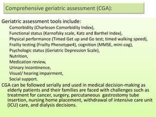 Comprehensive geriatric assessment (CGA):
Geriatric assessment tools include:
Comorbidity (Charleson Comorbidity Index),
Functional status (Karnofsky scale, Katz and Barthel Index),
Physical performance (Timed Get up and Go test; timed walking speed),
Frailty testing (Frailty Phenotype4), cognition (MMSE, mini-cog),
Psychologic status (Geriatric Depression Scale),
Nutrition,
Medication review,
Urinary incontinence,
Visual/ hearing impairment,
Social support.
CGA can be followed serially and used in medical decision-making as
elderly patients and their families are faced with challenges such as
treatment for cancer, surgery, percutaneous gastrostomy tube
insertion, nursing home placement, withdrawal of intensive care unit
(ICU) care, and dialysis decisions.
 