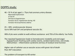 DOPPS study:
46 – 55 % of pts aged ≥ 75yrs had coronary artery disease.
Myocardial dysfunction
LF low EF
LVH due to hypertension
Increase risk of hypotension during HD
Increase risk of pulmonary edema
25 – 30% cerebrovascular disease
Up to 50% had CHF and peripheral vascular dis.
40% of pts were unable to walk without assistance and 75% of the elderly has frailty
The repeated hypotension leads to hemodynamic instability and end-organ
hypoperfusion finishing woth cardiac events, cerebral dysfunction, and stroke.
Malnutrition – inflammation syndrome and loss of residual renal function
Higher rate of catheter use as vascular access with great risk of death
Poor AVF maturation
The problem of transport to HD-center
 