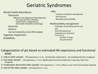 Geriatric Syndromes
Mental health disturbance:
Depression
Difficult to be diagnosed Heterogeneity
of causes (chronic infection,
malnutrition, malignancies,
electrolyte imbalance and drugs)
Dementia,
Delirium
Can be treated but only 10% treated,
Cognitive impairment
Disabilities,
Falls:
Fractures related to osteoporosis
Hip fractures
Mortality and morbidity
Multimorbidity management
Challenges of providing optimal care
QoL
Short life expectancy
Compliance to treatment
polypharmacy).
Number of drugs
Drug interaction
Categorization of pts based on estimated life expectancy and functional
level:
1- robust older people,: life expectancy ≥ 5 yrs, functionally independent, not needing help from caregivers.
2- frail older people : Life expectancy > 5 yrs, Significantly functional impairment requiring help from
caregivers
3- moderately demented older people: Life expectancy 2 – 10 yrs, May or may not be functionally impaired
4- end-of-life older people : Life expectancy < 2 yrs.
 