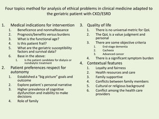 Four topics method for analysis of ethical problems in clinical medicine adapted to
the geriatric patient with CKD/ESRD
1. Medical indications for intervention
1. Beneficence and nonmalfeasance
2. Prognosis/benefits versus burdens
3. What is the functional age?
4. Is this patient frail?
5. What are the geriatric susceptibility
factors and survival data?
6. Base in the above:
1. Is the patient candidate for dialysis or
nondialytic treatment
2. Patient preferences respect for
autonomy
1. Established a “big picture” goals and
outcome
2. Explore patient`s personal narrative
3. Higher prevalence of cognitive
dysfunction and inability to make
decisions
4. Role of family
3. Quality of life
1. There is no universal metric for QoL
2. The QoL is a value judgment and
personal
3. There are some objective criteria
1. End-stage dementia
2. Cachexia
3. Advanced cancer
4. There is a significant symptom burden
4. Contextual features
1. Loyalty and fairness
2. Health resources and care
3. Family supportive
4. Conflicts between family members
5. Cultural or religious background
6. Conflict among the health care
providers
 