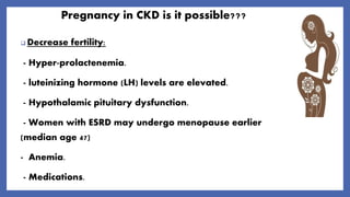 Pregnancy in CKD is it possible???
 Decrease fertility:
- Hyper-prolactenemia.
- luteinizing hormone (LH) levels are elevated.
- Hypothalamic pituitary dysfunction.
- Women with ESRD may undergo menopause earlier
(median age 47)
- Anemia.
- Medications.
 