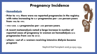 Pregnancy Incidence
• Hemodialysis
• Prior to 1976, there were no reported pregnancies in the registry,
with rates increasing to 0.67 pregnancies per 1,000 person-years
from 1986 to 1995.
• 1996–2008. 3.3 pregnancies per 1,000 person-years.
• A recent metaanalysis noted a large increase in number of
reported cases of pregnancy in women on hemodialysis (616
pregnancies from 2000 to 2014) .
• where 7 out of 45 women receiving intensive dialysis became
pregnant.
Nephrol DialTransplant 2016;31:1915–1934
 