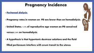 Pregnancy Incidence
• Peritoneal dialysis:
• Pregnancy rates in women on PD are lower than on hemodialysis.
• United States, 1.1% of reproductive age women on PD conceived
versus 2.4% on hemodialysis.
• A hypothesis is that hypertonic dextrose solutions and the fluid
filled peritoneum interfere with ovum transit to the uterus.
 