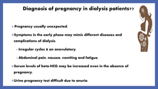 Diagnosis of pregnancy in dialysis patients??
 Pregnancy usually unexpected.
Symptoms in the early phase may mimic different diseases and
complications of dialysis.
- Irregular cycles & an anovulatory.
- Abdominal pain, nausea, vomiting and fatigue.
Serum levels of beta-HCG may be increased even in the absence of
pregnancy.
Urine pregnancy test difficult due to anuria.
 