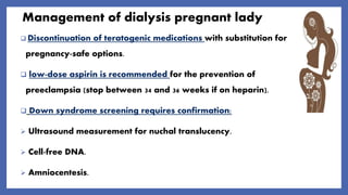 Management of dialysis pregnant lady
 Discontinuation of teratogenic medications with substitution for
pregnancy-safe options.
 low-dose aspirin is recommended for the prevention of
preeclampsia (stop between 34 and 36 weeks if on heparin).
 Down syndrome screening requires confirmation:
 Ultrasound measurement for nuchal translucency.
 Cell-free DNA.
 Amniocentesis.
 