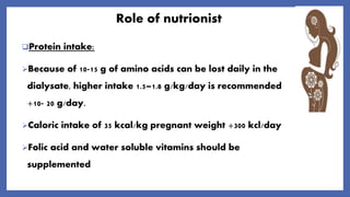 Role of nutrionist
Protein intake:
Because of 10-15 g of amino acids can be lost daily in the
dialysate, higher intake 1.5–1.8 g/kg/day is recommended
+10- 20 g/day.
Caloric intake of 35 kcal/kg pregnant weight +300 kcl/day
Folic acid and water soluble vitamins should be
supplemented
 