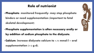 Role of nutrionist
• Phosphate: monitored frequently- may stop phosphate
binders or need supplementation (important to fetal
skeletal development)
• Phosphate supplementation is often necessary orally or
by addition of sodium phosphate to the dialysate.
• Calcium: increase dialysate calcium to 1.75 mmol/l – oral
supplementation (1-2 g/d).
 