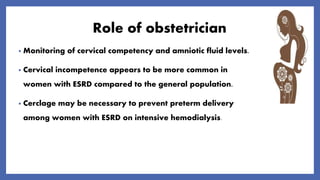 Role of obstetrician
• Monitoring of cervical competency and amniotic fluid levels.
• Cervical incompetence appears to be more common in
women with ESRD compared to the general population.
• Cerclage may be necessary to prevent preterm delivery
among women with ESRD on intensive hemodialysis.
 
