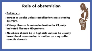 Role of obstetrician
• Delivery :-
Target 38 weeks unless complications nessicitating
delivery.
Kidney disease is not an indication for CS, only
indicated like non HD patients.
Newborn should be in high risk units as he usually
have blood urea similar to mother ,so may suffer
osmotic diuresis.
 