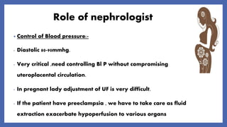 Role of nephrologist
• Control of Blood pressure:-
- Diastolic 80-90mmhg.
- Very critical ,need controlling Bl P without compromising
uteroplacental circulation.
- In pregnant lady adjustment of UF is very difficult.
- If the patient have preeclampsia , we have to take care as fluid
extraction exacerbate hypoperfusion to various organs
 