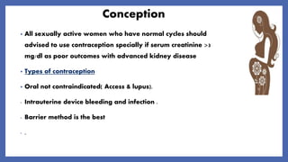 Conception
• All sexually active women who have normal cycles should
advised to use contraception specially if serum creatinine >3
mg/dl as poor outcomes with advanced kidney disease
• Types of contraception
• Oral not contraindicated( Access & lupus).
- Intrauterine device bleeding and infection .
- Barrier method is the best
- .
 