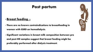 Post partum
•Breast feeding :-
• There are no known contraindications to breastfeeding in
women with ESRD on hemodialysis.
• Significant variations in breast milk composition between pre
and post-HD samples suggest that breast feeding might be
preferably performed after dialysis treatment.
 