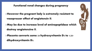 Functional renal changes during pregnancy
However the pregnant lady is extremely resistant to
vasopressor effect of angiotensin II.
May be due to increase level of aminopeptidase which
destroy angiotensine II.
Placenta converts some 25-hydroxyvitamin D3 to 1,25-
dihydroxyvitamin D3.
 